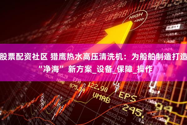 股票配资社区 猎鹰热水高压清洗机：为船舶制造打造 “净海” 新方案_设备_保障_操作
