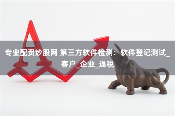 专业配资炒股网 第三方软件检测：软件登记测试_客户_企业_退税