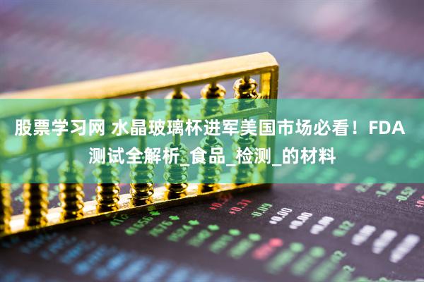 股票学习网 水晶玻璃杯进军美国市场必看！FDA 测试全解析_食品_检测_的材料