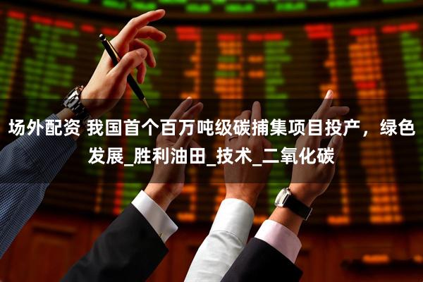场外配资 我国首个百万吨级碳捕集项目投产，绿色发展_胜利油田_技术_二氧化碳