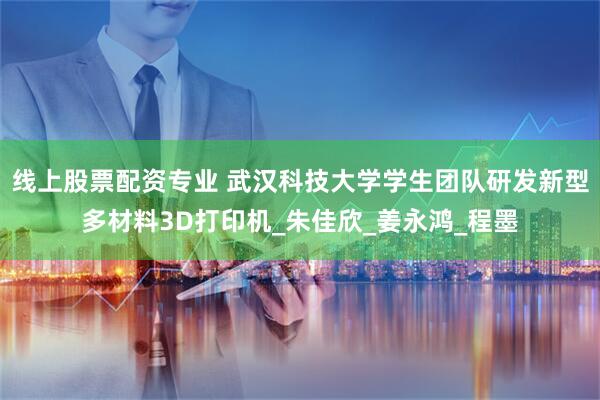 线上股票配资专业 武汉科技大学学生团队研发新型多材料3D打印机_朱佳欣_姜永鸿_程墨