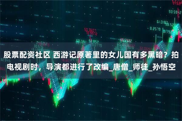 股票配资社区 西游记原著里的女儿国有多黑暗？拍电视剧时，导演都进行了改编_唐僧_师徒_孙悟空