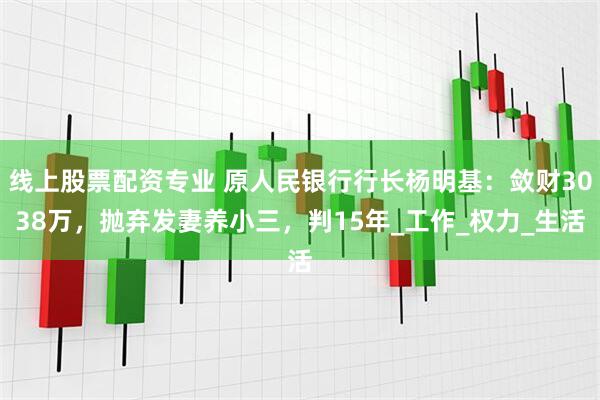 线上股票配资专业 原人民银行行长杨明基：敛财3038万，抛弃发妻养小三，判15年_工作_权力_生活