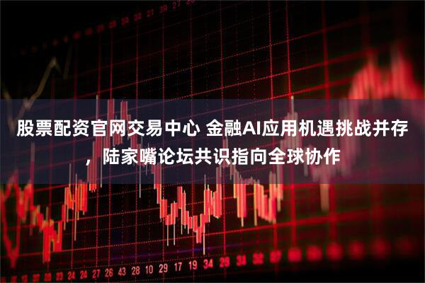 股票配资官网交易中心 金融AI应用机遇挑战并存，陆家嘴论坛共识指向全球协作
