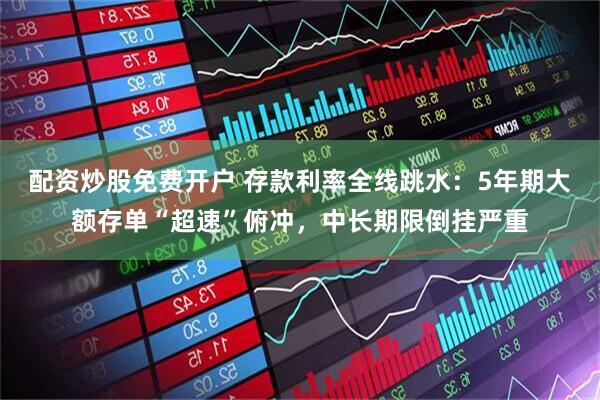 配资炒股免费开户 存款利率全线跳水：5年期大额存单“超速”俯冲，中长期限倒挂严重