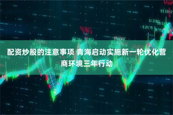 配资炒股的注意事项 青海启动实施新一轮优化营商环境三年行动
