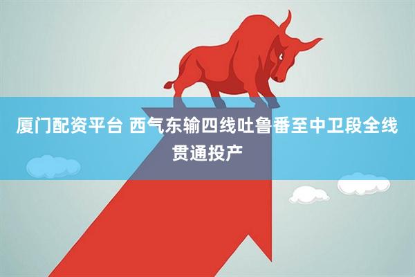 厦门配资平台 西气东输四线吐鲁番至中卫段全线贯通投产