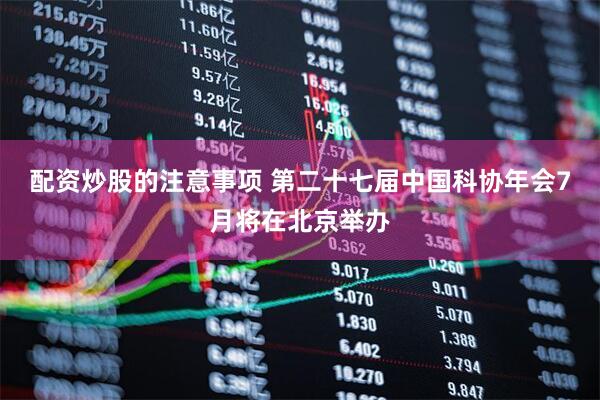 配资炒股的注意事项 第二十七届中国科协年会7月将在北京举办