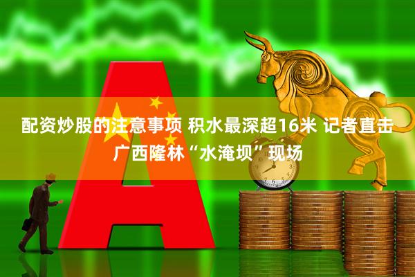 配资炒股的注意事项 积水最深超16米 记者直击广西隆林“水淹坝”现场