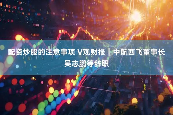 配资炒股的注意事项 V观财报｜中航西飞董事长吴志鹏等辞职
