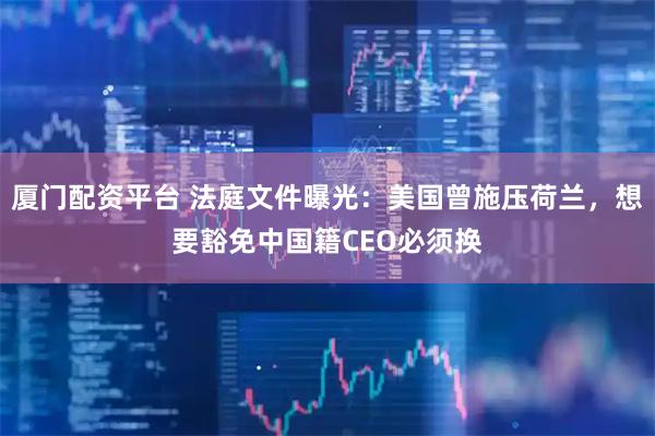 厦门配资平台 法庭文件曝光：美国曾施压荷兰，想要豁免中国籍CEO必须换