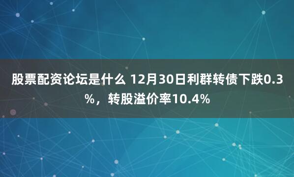 股票配资论坛是什么 12月30日利群转债下跌0.3%，转股溢价率10.4%