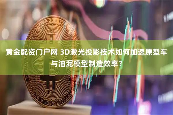 黄金配资门户网 3D激光投影技术如何加速原型车与油泥模型制造效率？