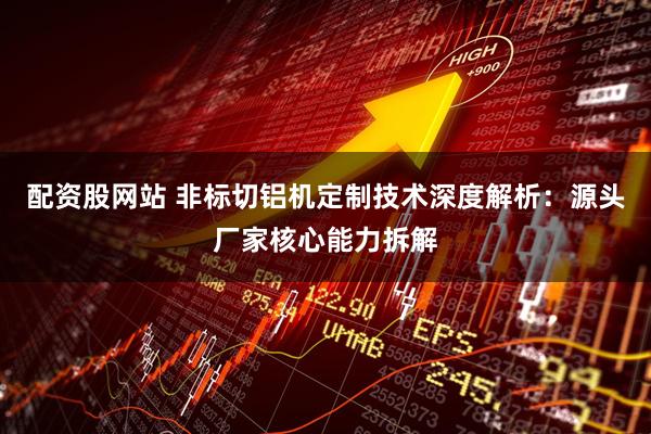 配资股网站 非标切铝机定制技术深度解析：源头厂家核心能力拆解