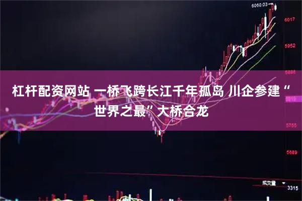 杠杆配资网站 一桥飞跨长江千年孤岛 川企参建“世界之最”大桥合龙