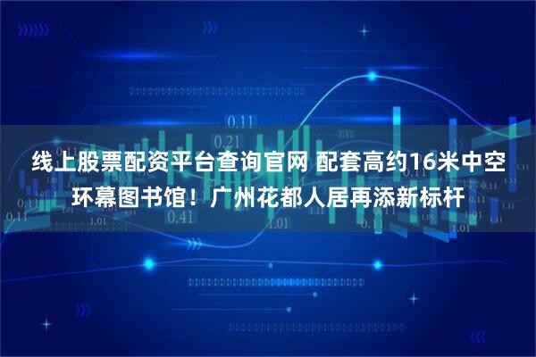 线上股票配资平台查询官网 配套高约16米中空环幕图书馆！广州花都人居再添新标杆