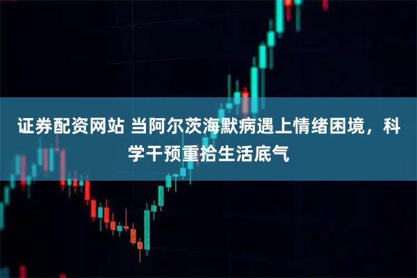 证券配资网站 当阿尔茨海默病遇上情绪困境，科学干预重拾生活底气