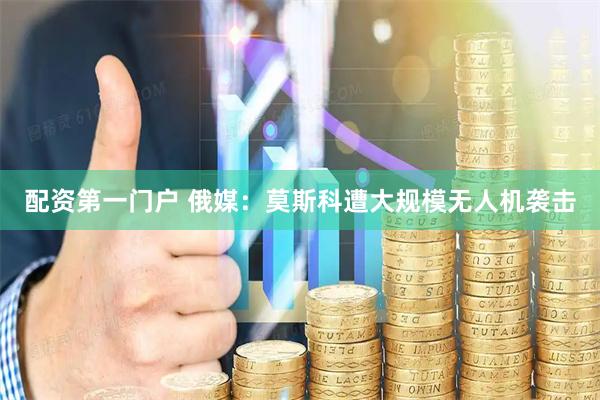 配资第一门户 俄媒：莫斯科遭大规模无人机袭击