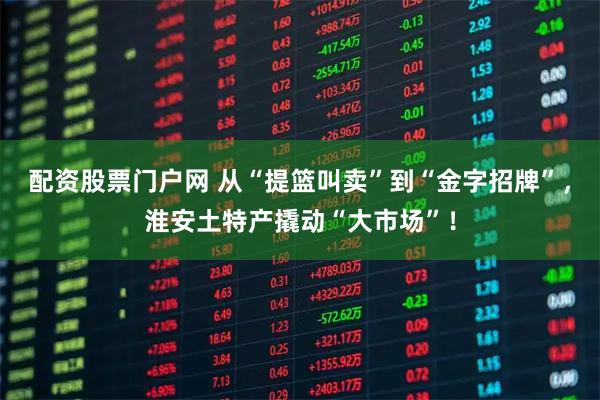 配资股票门户网 从“提篮叫卖”到“金字招牌”，淮安土特产撬动“大市场”！